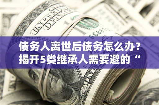 武汉债务人离世后债务怎么办？揭开5类继承人需要避的“坑”