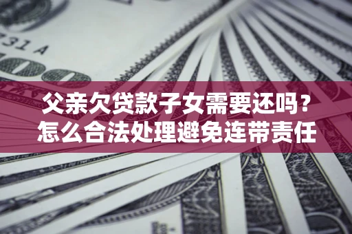 武汉父亲欠贷款子女需要还吗？怎么合法处理避免连带责任？